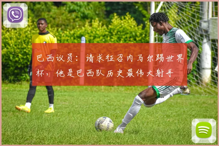巴西议员：请求征召内马尔踢世界杯，他是巴西队历史最伟大射手
