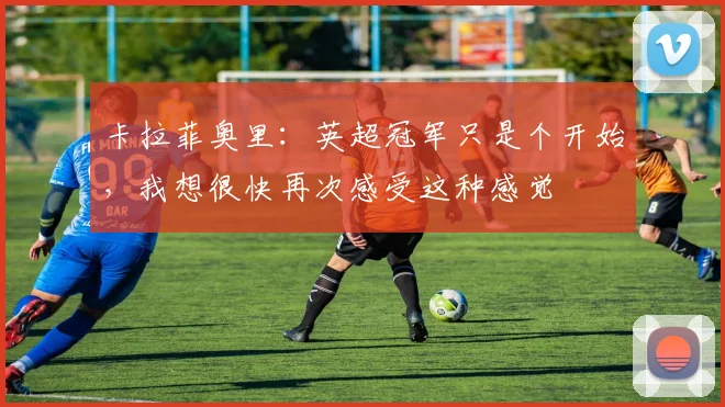 卡拉菲奥里：英超冠军只是个开始，我想很快再次感受这种感觉